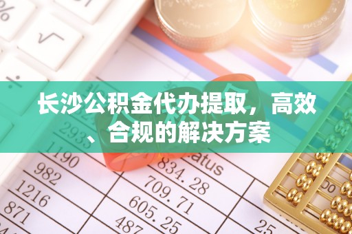 忻城长沙公积金代办提取，高效、合规的解决方案