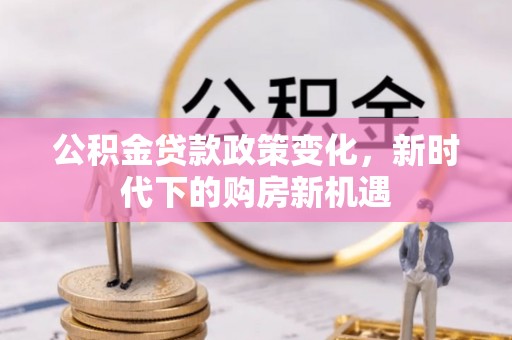 忻城公积金贷款政策变化，新时代下的购房新机遇