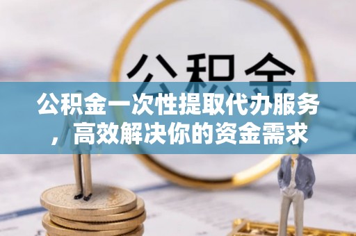忻城公积金一次性提取代办服务，高效解决你的资金需求