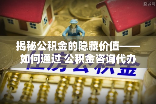 忻城揭秘公积金的隐藏价值——如何通过 公积金咨询代办提取 优化财富管理