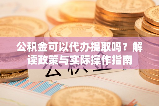 忻城公积金可以代办提取吗？解读政策与实际操作指南