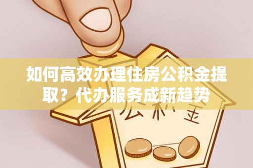 忻城如何高效办理住房公积金提取？代办服务成新趋势