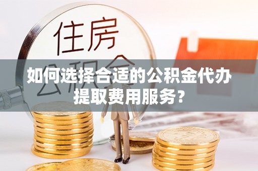 忻城如何选择合适的公积金代办提取费用服务？