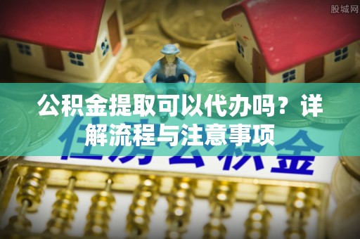 忻城公积金提取可以代办吗？详解流程与注意事项