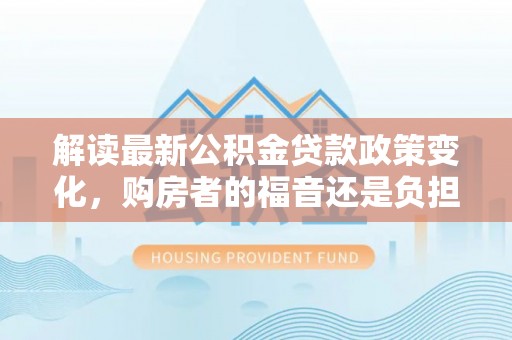 忻城解读最新公积金贷款政策变化，购房者的福音还是负担？