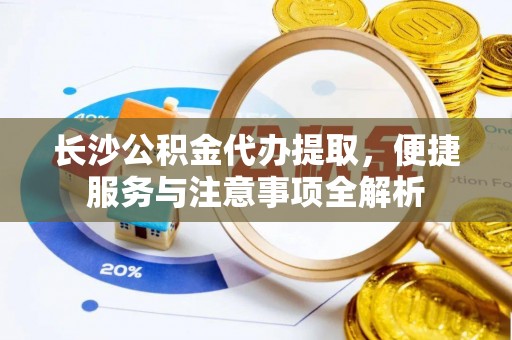 忻城长沙公积金代办提取，便捷服务与注意事项全解析