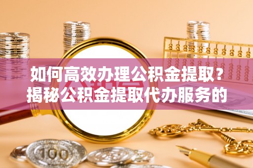 忻城如何高效办理公积金提取？揭秘公积金提取代办服务的优势与注意事项