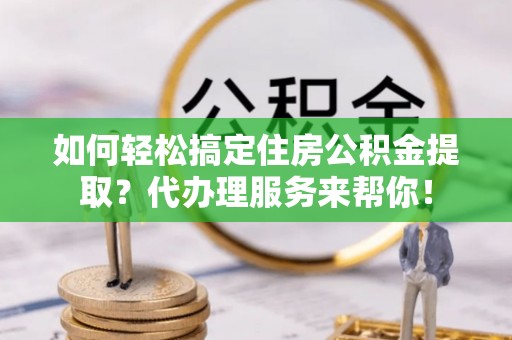 忻城如何轻松搞定住房公积金提取？代办理服务来帮你！