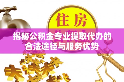 忻城揭秘公积金专业提取代办的合法途径与服务优势