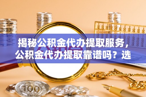 忻城揭秘公积金代办提取服务，公积金代办提取靠谱吗？选择前你需要知道这些！