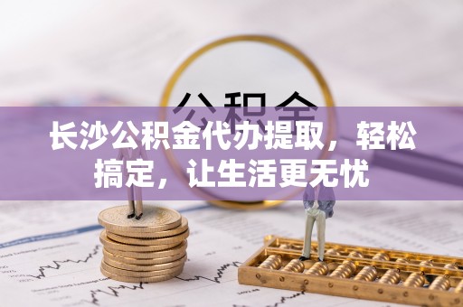 忻城长沙公积金代办提取，轻松搞定，让生活更无忧