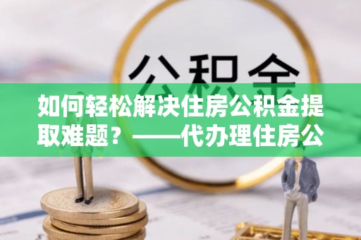忻城如何轻松解决住房公积金提取难题？——代办理住房公积金提取服务解析