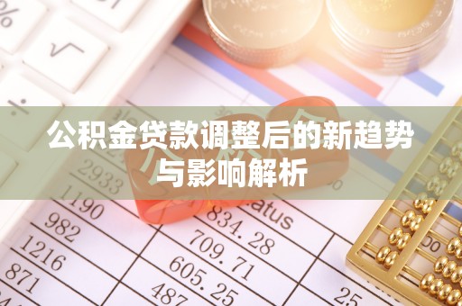 忻城公积金贷款调整后的新趋势与影响解析