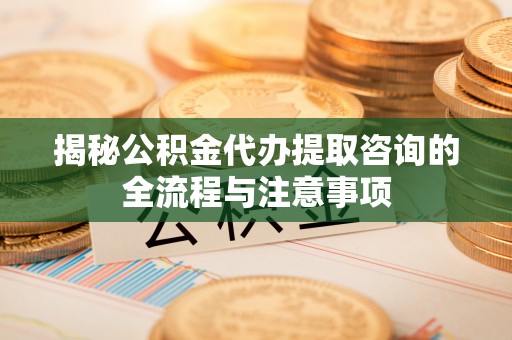 忻城揭秘公积金代办提取咨询的全流程与注意事项