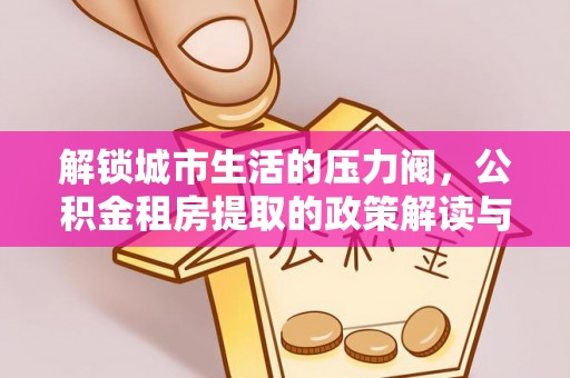 忻城解锁城市生活的压力阀，公积金租房提取的政策解读与实践指南