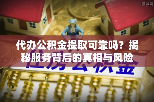 忻城代办公积金提取可靠吗？揭秘服务背后的真相与风险