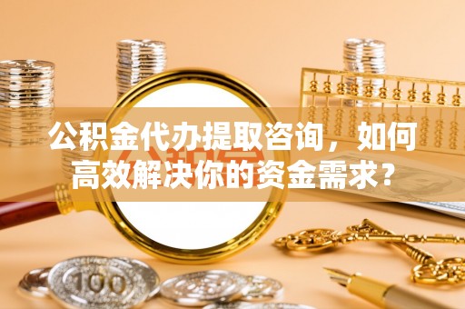 忻城公积金代办提取咨询，如何高效解决你的资金需求？