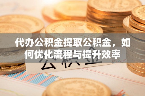 忻城代办公积金提取公积金，如何优化流程与提升效率