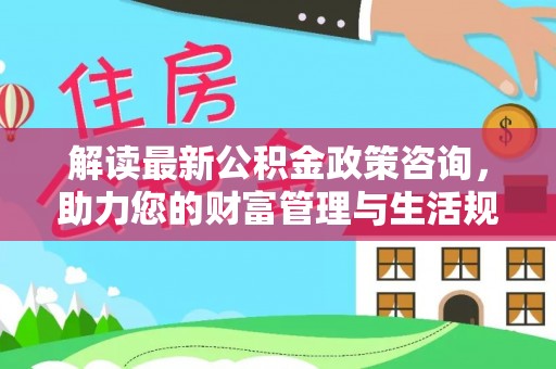 忻城解读最新公积金政策咨询，助力您的财富管理与生活规划