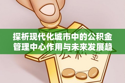 忻城探析现代化城市中的公积金管理中心作用与未来发展趋势