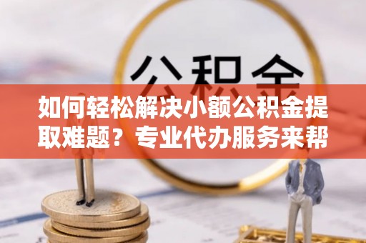 忻城如何轻松解决小额公积金提取难题？专业代办服务来帮忙