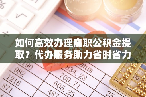 忻城如何高效办理离职公积金提取？代办服务助力省时省力