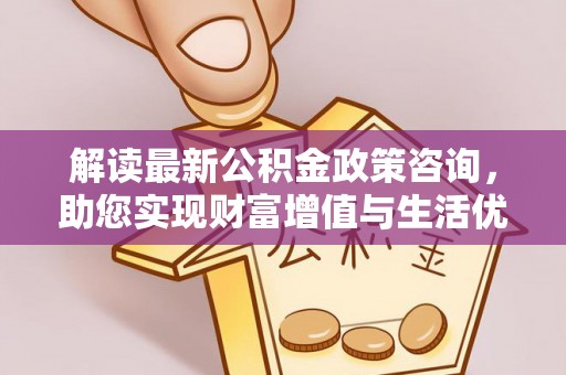 忻城解读最新公积金政策咨询，助您实现财富增值与生活优化