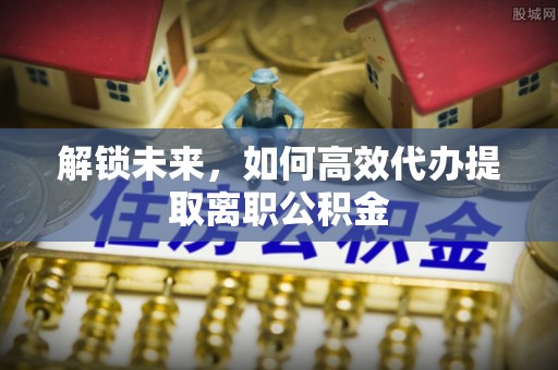 忻城解锁未来，如何高效代办提取离职公积金