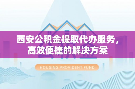 忻城西安公积金提取代办服务，高效便捷的解决方案