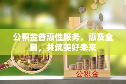 忻城公积金普惠性服务，惠及全民，共筑美好未来