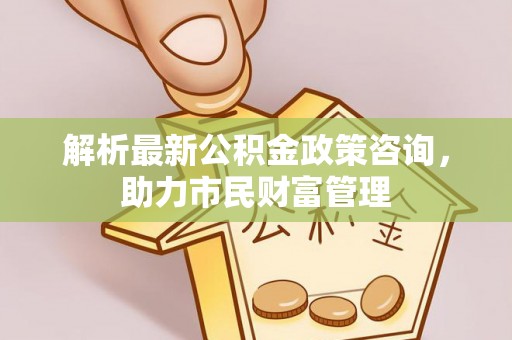 忻城解析最新公积金政策咨询，助力市民财富管理