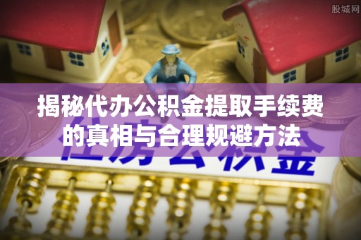 忻城揭秘代办公积金提取手续费的真相与合理规避方法