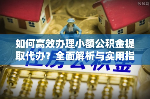 忻城如何高效办理小额公积金提取代办？全面解析与实用指南