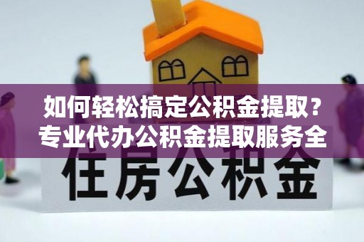 忻城如何轻松搞定公积金提取？专业代办公积金提取服务全解析