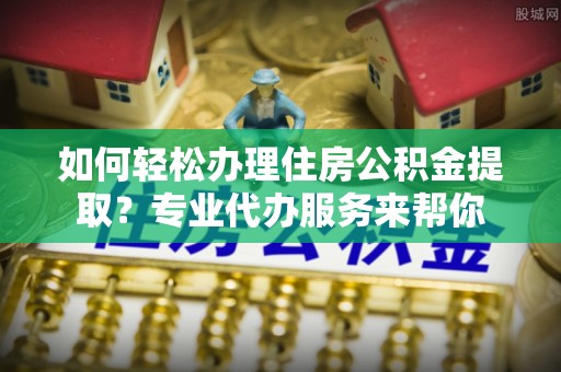 忻城如何轻松办理住房公积金提取？专业代办服务来帮你
