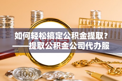 忻城如何轻松搞定公积金提取？——提取公积金公司代办服务全解析