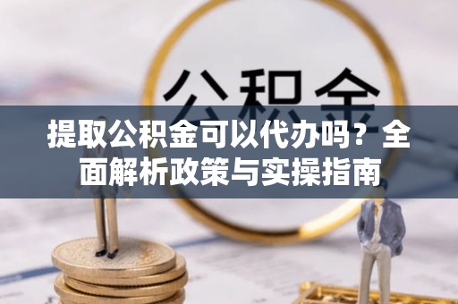 忻城提取公积金可以代办吗？全面解析政策与实操指南