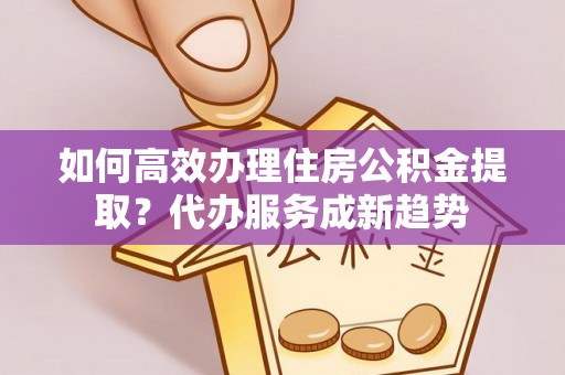 忻城如何高效办理住房公积金提取？代办服务成新趋势
