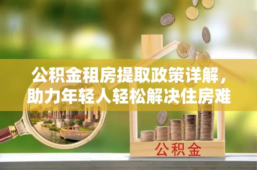 忻城公积金租房提取政策详解，助力年轻人轻松解决住房难题