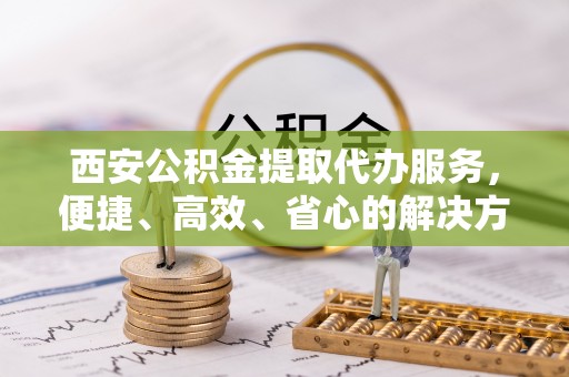 忻城西安公积金提取代办服务，便捷、高效、省心的解决方案