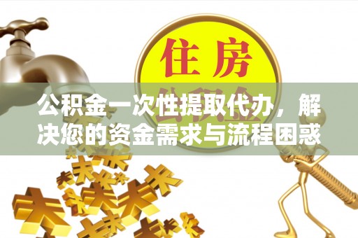 忻城公积金一次性提取代办，解决您的资金需求与流程困惑