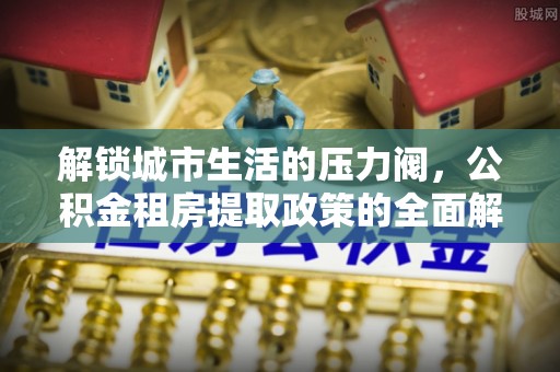 忻城解锁城市生活的压力阀，公积金租房提取政策的全面解析与实践指南