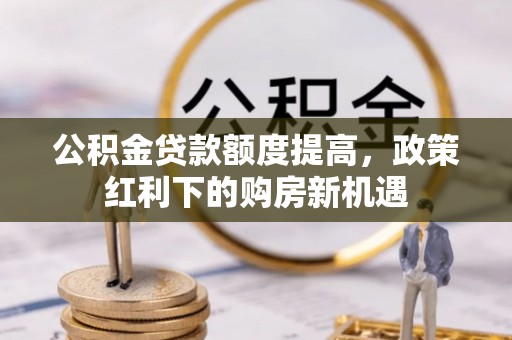 忻城公积金贷款额度提高，政策红利下的购房新机遇