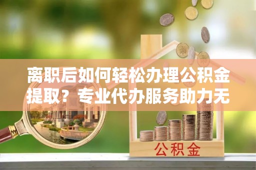 忻城离职后如何轻松办理公积金提取？专业代办服务助力无忧