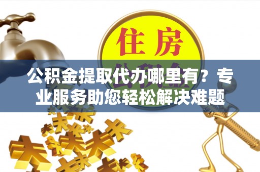 忻城公积金提取代办哪里有？专业服务助您轻松解决难题