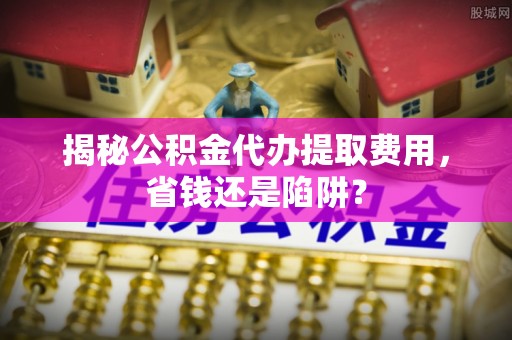 忻城揭秘公积金代办提取费用，省钱还是陷阱？