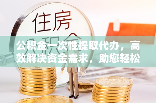 忻城公积金一次性提取代办，高效解决资金需求，助您轻松应对生活难题