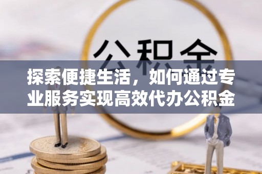 忻城探索便捷生活，如何通过专业服务实现高效代办公积金提取