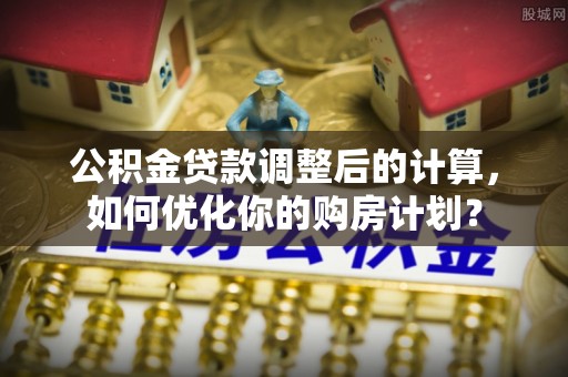 忻城公积金贷款调整后的计算，如何优化你的购房计划？