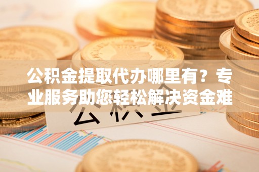 忻城公积金提取代办哪里有？专业服务助您轻松解决资金难题